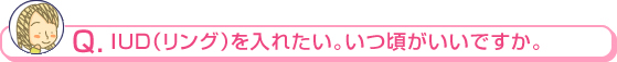 ＩＵＤ（リング）を入れたい。いつ頃がいいですか。