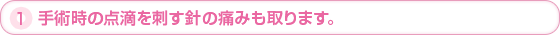 1.手術時の点滴を指す針の痛みも取ります。