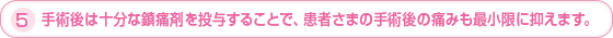 5.手術後は十分な鎮痛剤を投与することで、患者さまの手術後の痛みも最小限に抑えます。
