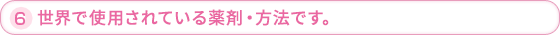 6.世界で使用されている薬剤・方法です。