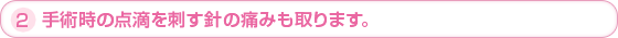 2.手術時の点滴を指す針の痛みも取ります。