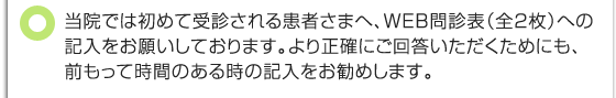 当院では初めて受診される患者さまへ、WEB問診表(全２枚)への記入をお願いしております。より正確にご回答いただくためにも、前もって時間のある時の記入をお勧めします。