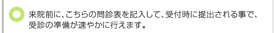 来院前に、こちらの問診表を記入して、受付時に提出される事で、受診の準備が速やかに行えます。