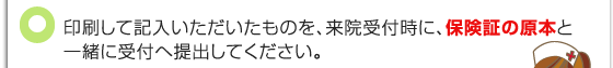 印刷して記入いただいたものを、来院受付時に、保険証の原本と一緒に受付へ提出してください。