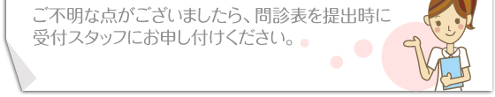 ご不明な点がございましたら、問診表を提出時に受付スタッフにお申し付けください。