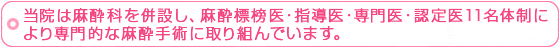 当院は麻酔科を併設し、麻酔標榜医・指導医・専門医・認定医11名体制により専門的な麻酔手術に取り組んでいます。